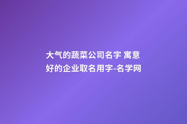 大气的蔬菜公司名字 寓意好的企业取名用字-名学网